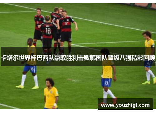 卡塔尔世界杯巴西队豪取胜利击败韩国队晋级八强精彩回顾