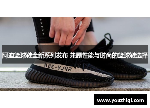 阿迪篮球鞋全新系列发布 兼顾性能与时尚的篮球鞋选择