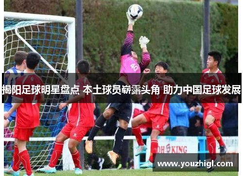 揭阳足球明星盘点 本土球员崭露头角 助力中国足球发展