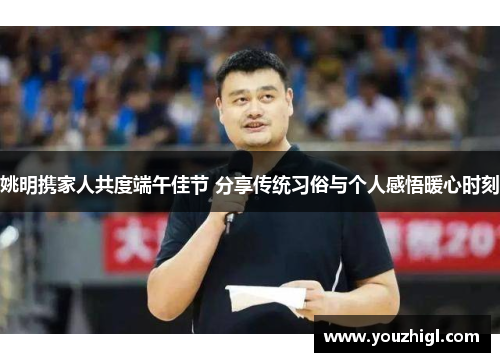 姚明携家人共度端午佳节 分享传统习俗与个人感悟暖心时刻