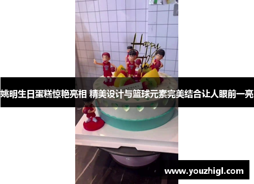 姚明生日蛋糕惊艳亮相 精美设计与篮球元素完美结合让人眼前一亮