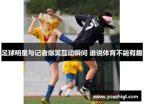 足球明星与记者爆笑互动瞬间 谁说体育不能有趣