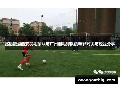 赛后复盘西安羽毛球队与广州羽毛球队的精彩对决与经验分享