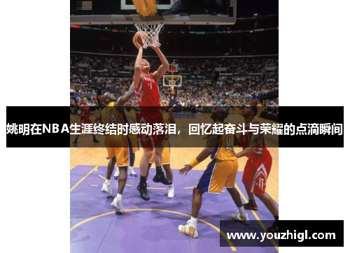 姚明在NBA生涯终结时感动落泪，回忆起奋斗与荣耀的点滴瞬间