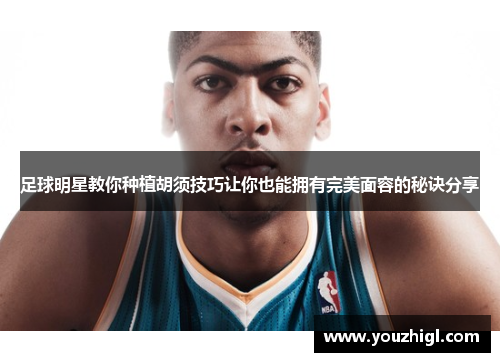 足球明星教你种植胡须技巧让你也能拥有完美面容的秘诀分享